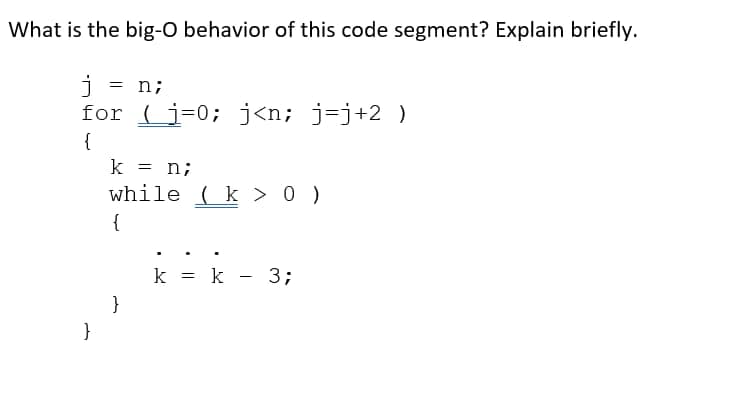 What is the big-O behavior of this code segment? Explain briefly.
j = n;
for (i=0; j<n; j=j+2 )
{
}
k = n;
while (k > 0 )
{
}
k = k - 3;