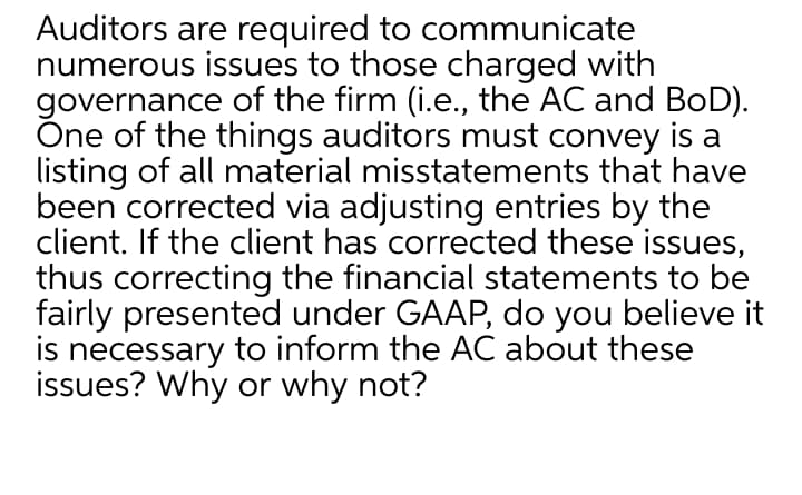 Auditors are required to communicate
numerous issues to those charged with
governance of the firm (i.e., the AC and BoD).
One of the things auditors must convey is a
listing of all material misstatements that have
been corrected via adjusting entries by the
client. If the client has corrected these issues,
thus correcting the financial statements to be
fairly presented under GAAP, do you believe it
is necessary to inform the AC about these
issues? Why or why not?
