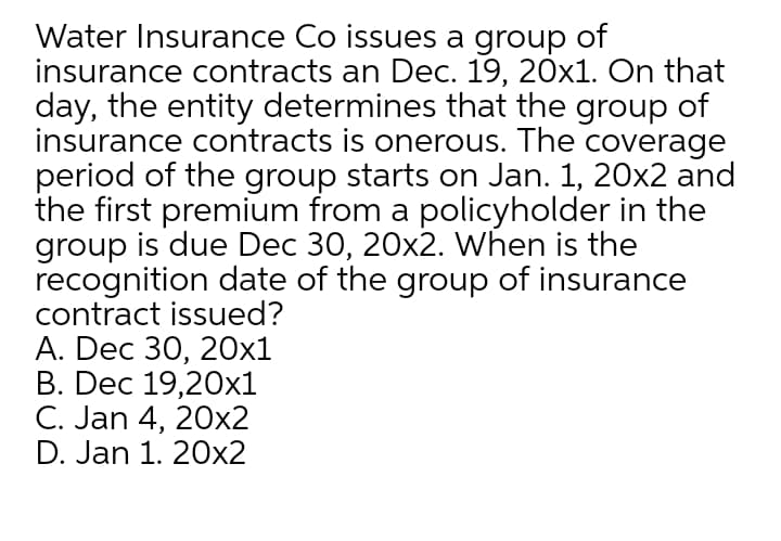 Water Insurance Co issues a group of
insurance contracts an Dec. 19, 20x1. On that
day, the entity determines that the group of
insurance contracts is onerous. The coverage
period of the group starts on Jan. 1, 20x2 and
the first premium from a policyholder in the
group is due Dec 30, 20x2. When is the
recognition date of the group of insurance
contract issued?
А. Dec 30, 20х1
В. Dec 19,20х1
C. Jan 4, 20x2
D. Jan 1. 20x2
