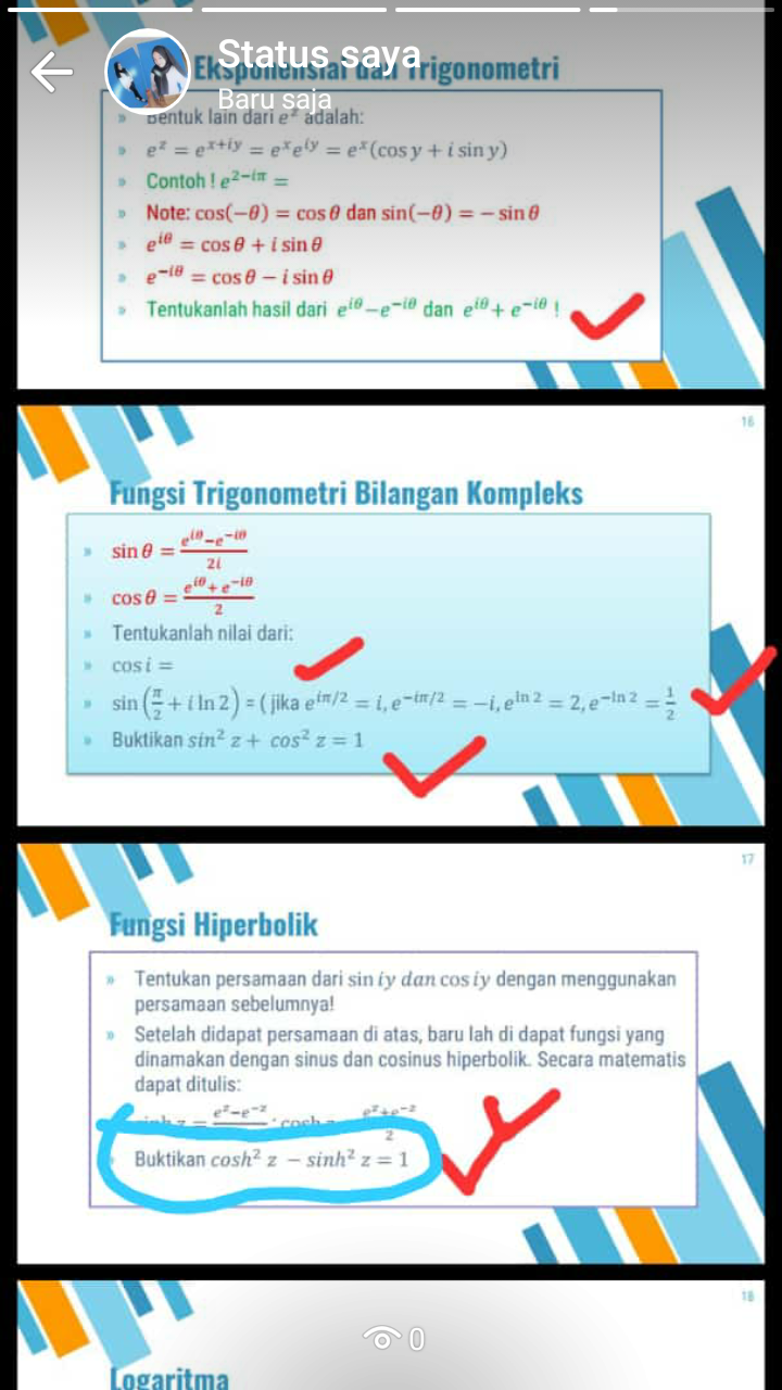 Statu
Ekspoalcnsian ha rigonometri
Baru saja
Bentuk lain dari e* adalah:
e =e*tiy=e ey = e*(cos y +i sin y)
Contoh !e2-
Note:cos(-0) cos@ dan sin(-0)=sin
ele
=cOse+i sin
e-18=cose-i sin
Tentukanlah hasil dari e-e- dan e+ e-ie
16
Fungsi Trigonometri Bilangan Kompleks
eln-e-i0
sin @ =
2i
cose =
81-2+m
Tentukanlah nilai dari:
cosi=
in(+In 2) = (jika ef/2 = i, e-ir/2 = -i,eln 2 = 2,e-in 2-
Buktikan sin2 z+Cosz=1
sin
Fungsi Hiperbolik
Tentukan persamaan dari sin iy dan cos iy dengan menggunakan
persamaan sebelumnya!
Setelah didapat persamaan di atas, baru lah di dapat fungsi yang
dinamakan dengan sinus dan cosinus hiperbolik. Secara matematis
dapat ditulis
Buktikan coshz - sinh2 z 1
18
Logaritma
