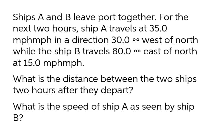 Ships A and B leave port together. For the
next two hours, ship A travels at 35.0
mphmph in a direction 30.0
while the ship B travels 80.0 00 east of north
at 15.0 mphmph.
00 west of north
What is the distance between the two ships
two hours after they depart?
What is the speed of ship A as seen by ship
B?
