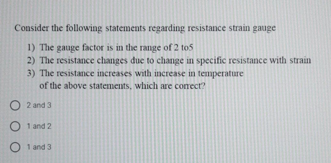 Consider the following statements regarding resistance strain gauge
1) The gauge factor is in the range of 2 to5
2) The resistance changes due to change in specific resistance with strain
3) The resistance increases with increase in temperature
of the above statements, which are correct?
O 2 and 3
O 1 and 2
O 1 and 3
