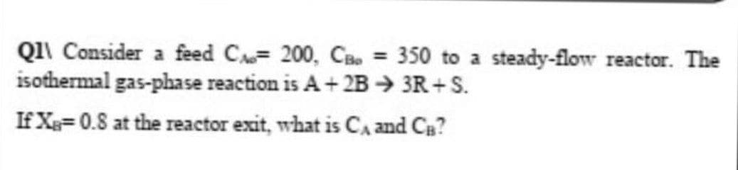 Q1\ Consider a feed C= 200, CBo = 350 to a steady-flow reactor. The
isothermal gas-phase reaction is A+ 2B → 3R+ S.
%3D
If X= 0.8 at the reactor exit, what is CA and CB?
