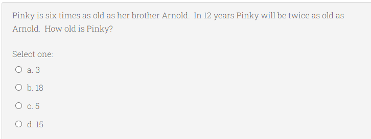 Pinky is six times as old as her brother Arnold. In 12 years Pinky will be twice as old as
Arnold. How old is Pinky?
Select one:
O a. 3
O b. 18
О с. 5
O d. 15
