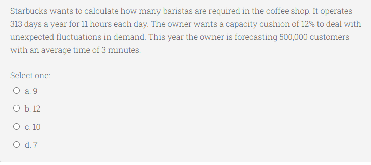 Starbucks wants to calculate how many baristas are required in the coffee shop. It operates
313 days a year for 11 hours each day. The owner wants a capacity cushion of 12% to deal with
unexpected fluctuations in demand. This year the owner is forecasting 500,000 customers
with an average time of 3 minutes.
Select one:
O a. 9
O b. 12
О с. 10
O d. 7
