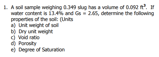 1. A soil sample weighing 0.349 slug has a volume of 0.092 ft³. If
water content is 13.4% and Gs = 2.65, determine the following
properties of the soil: (Units
a) Unit weight of soil
b) Dry unit weight
c) Void ratio
d) Porosity
e) Degree of Saturation
