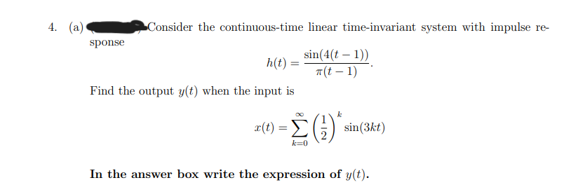 4. (а)
Consider the continuous-time linear time-invariant system with impulse re-
sponse
sin(4(t – 1))
т(t — 1)
h(t) =
Find the output y(t) when the input is
k
Σ
x(t)
sin(3kt)
In the answer box write the expression of y(t).
