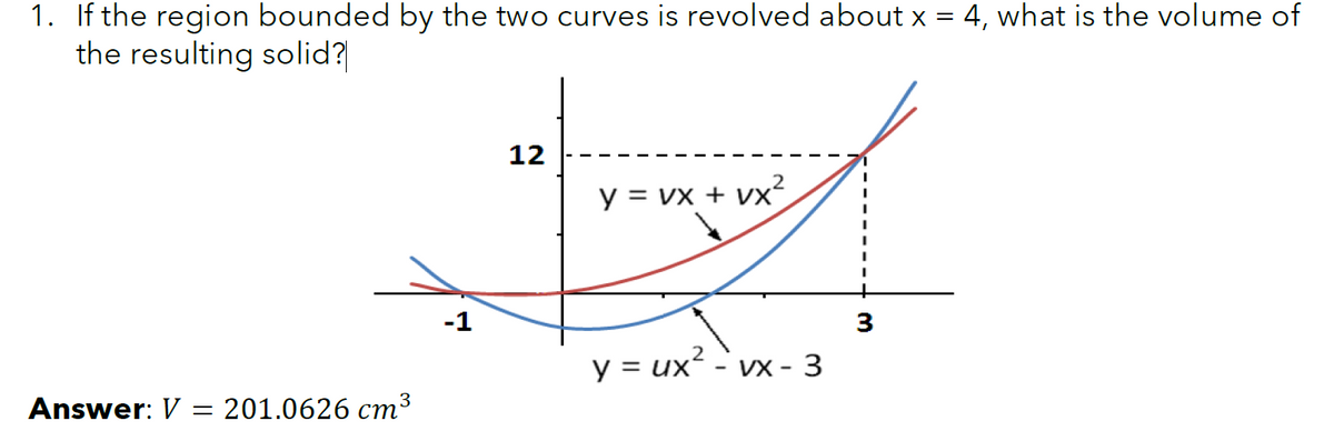 1. If the region bounded by the two curves is revolved about x
the resulting solid?
4, what is the volume of
12
y = vx + vx²
-1
3
y = ux
VX - 3
3
Answer: V
= 201.0626 cm³
