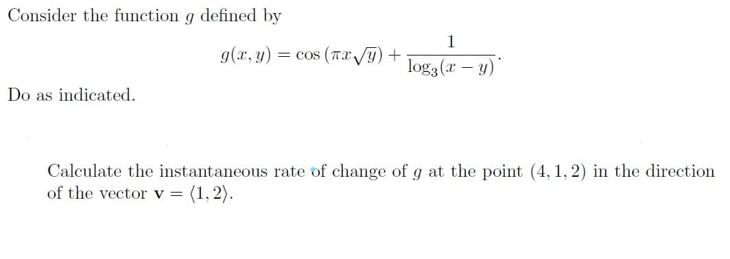 Consider the function g defined by
1
g(x, y)
= cos (TX/y)
log3 (x – y)
Do as indicated.
Calculate the instantaneous rate of change of g at the point (4, 1, 2) in the direction
of the vector v =
(1, 2).
