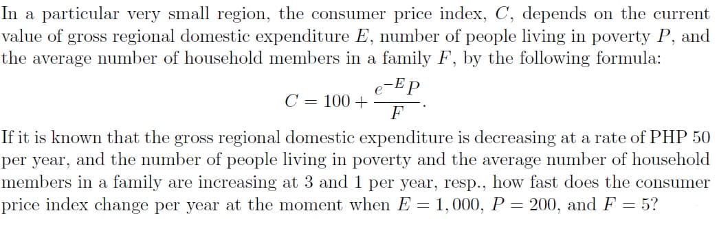 In a particular very small region, the consumer price index, C, depends on the current
value of gross regional domestic expenditure E, number of people living in poverty P, and
the average number of household members in a family F, by the following formula:
-E p
C = 100 +
F
If it is known that the gross regional domestic expenditure is decreasing at a rate of PHP 50
per year, and the number of people living in poverty and the average number of household
members in a family are increasing at 3 and 1 per year, resp.., how fast does the consumer
price index change per year at the moment when E = 1,000, P = 200, and F = 5?
