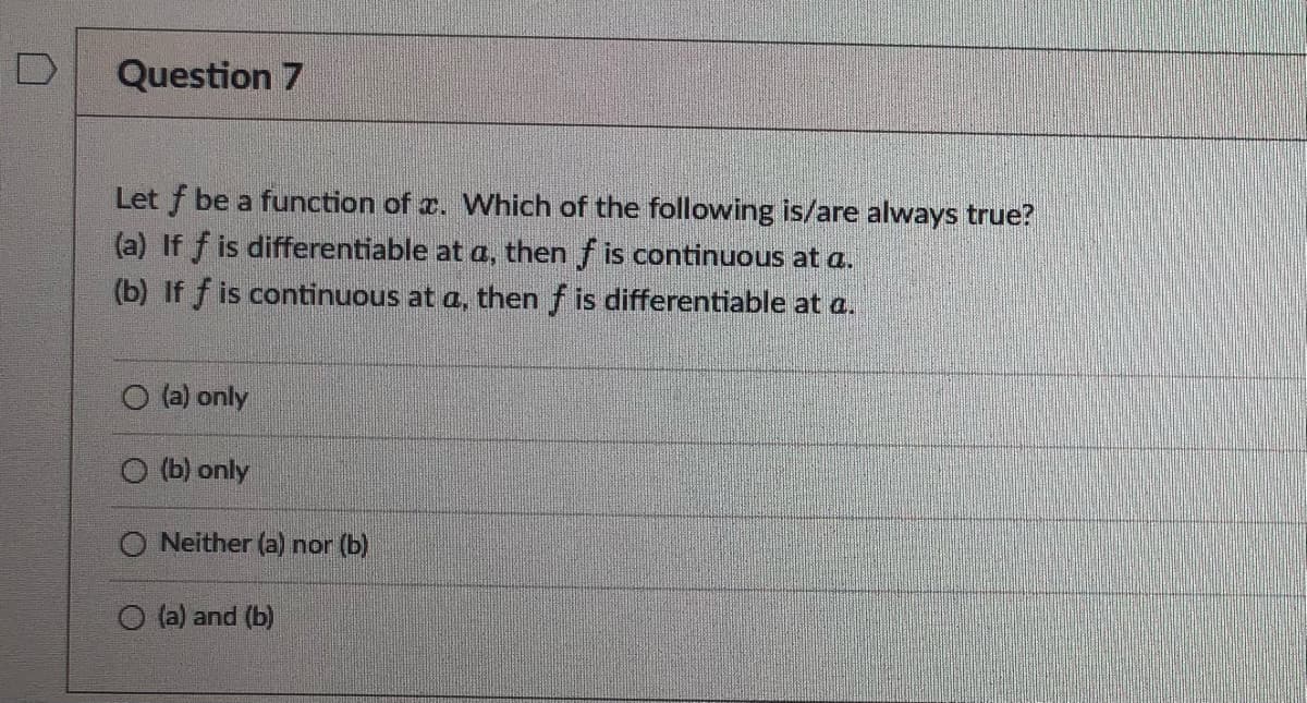 D
Question 7
Let f be a function of x. Which of the following is/are always true?
(a) If f is differentiable at a, then f is continuous at a.
(b) If f is continuous at a, then f is differentiable at a.
O (a) only
(b) only
O Neither (a) nor (b)
O(a) and (b)