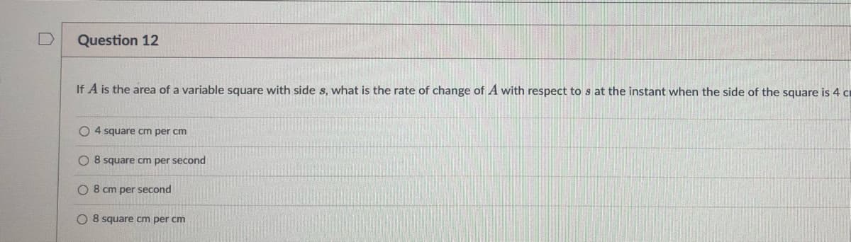 Question 12
If A is the area of a variable square with side s, what is the rate of change of A with respect to s at the instant when the side of the square is 4 c
O4 square cm per cm
O 8 square cm per second
O 8 cm per second
O 8 square cm per cm
