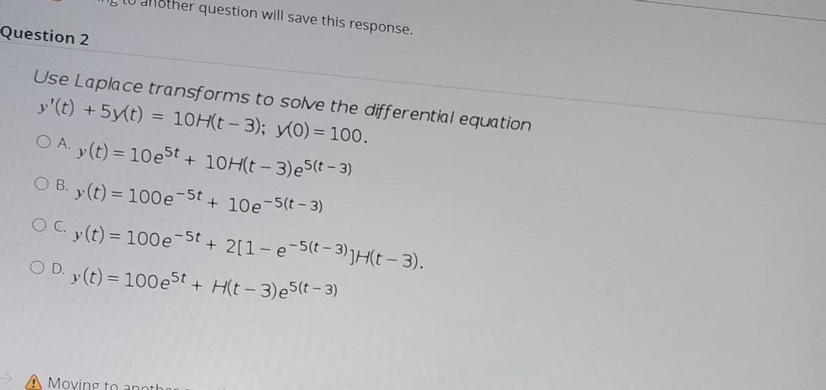 her question will save this response.
Question 2
Use Laplace transforms to solve the differential equation
y'(t) + 5y(t) = 10H(t- 3); y(0) = 100.
O A. y(t) = 10e5t + 10H(t - 3)e5(t - 3)
O B. v(t) = 100e-5t + 10e-5(t - 3)
O C. y(t) = 100e-St + 2[1- e-5(t - 3)jH(t- 3).
|
O D. y(t) = 100est + H(t- 3)e5(t-3)
A Moving to anothor
