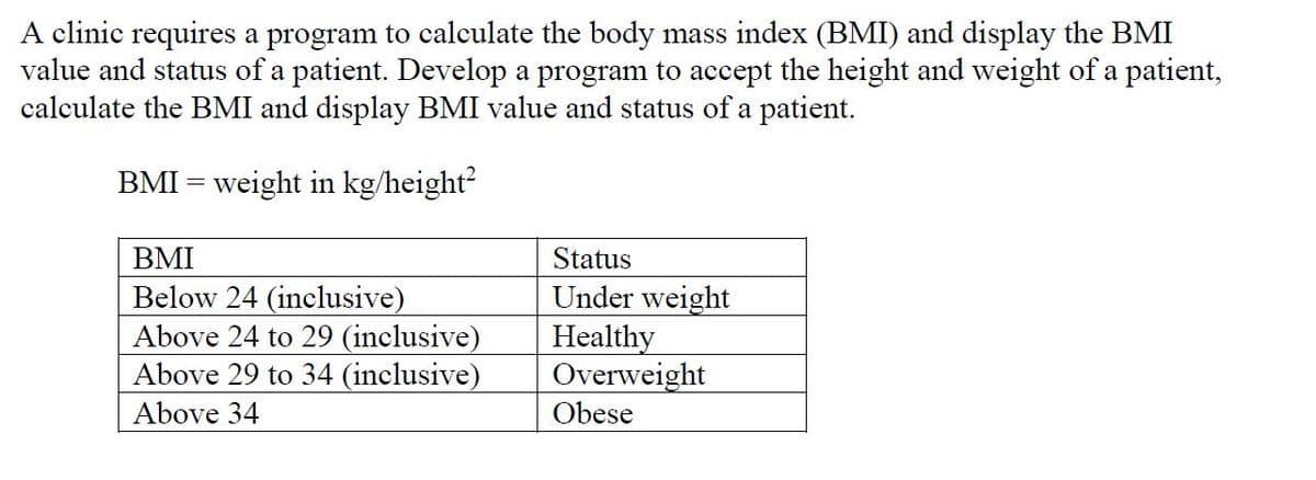 A clinic requires a program to calculate the body mass index (BMI) and display the BMI
value and status of a patient. Develop a program to accept the height and weight of a patient,
calculate the BMI and display BMI value and status of a patient.
BMI = weight in kg/height?
BMI
Status
Below 24 (inclusive)
Above 24 to 29 (inclusive)
Above 29 to 34 (inclusive)
Under weight
Healthy
Overweight
Obese
Above 34
