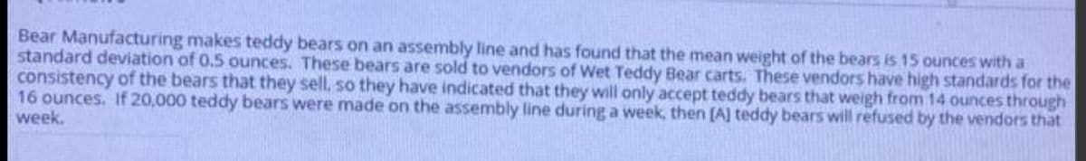 Bear Manufacturing makes teddy bears on an assembly line and has found that the mean weight of the bears is 15 ounces with a
standard deviation of 0.5 ounces. These bears are sold to vendors of Wet Teddy Bear carts. These vendors have high standards for the
consistency of the bears that they sell, so they have indicated that they will only accept teddy bears that weigh from 14 ounces through
16 ounces. If 20,000 teddy bears were made on the assembly line during a week, then [A] teddy bears will refused by the vendors that
week.
