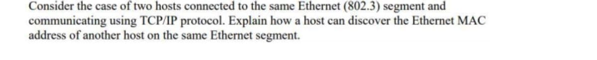 Consider the case of two hosts connected to the same Ethernet (802.3) segment and
communicating using TCP/IP protocol. Explain how a host can discover the Ethernet MAC
address of another host on the same Ethernet segment.
