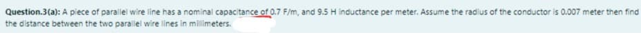 Question.3(a): A piece of parallel wire line has a nominal capacitance of 0.7 F/m, and 9.5 H inductance per meter. Assume the radius of the conductor is 0.007 meter then find
the distance between the two parallel wire lines in millimeters.
