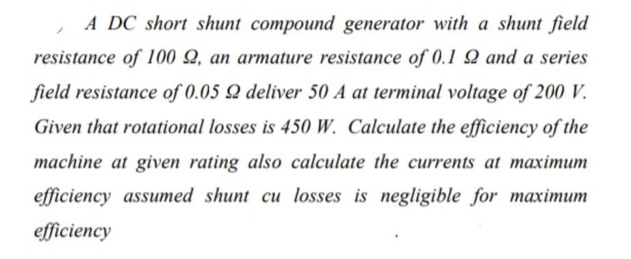 A DC short shunt compound generator with a shunt field
resistance of 100 Q, an armature resistance of 0.1 2 and a series
field resistance of 0.05 Q deliver 50 A at terminal voltage of 200 V.
Given that rotational losses is 450 W. Calculate the efficiency of the
machine at given rating also calculate the currents at maximum
efficiency assumed shunt cu losses is negligible for maximum
efficiency
