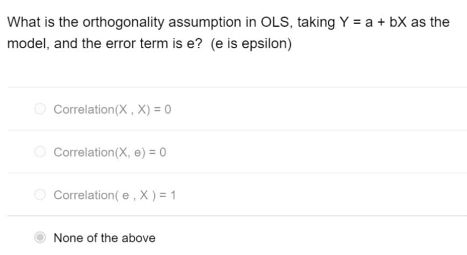 What is the orthogonality assumption in OLS, taking Y = a + bX as the
model, and the error term is e? (e is epsilon)
Correlation(X, X) = 0
O Correlation(X, e) = 0
O Correlation(e, X)= 1
None of the above
