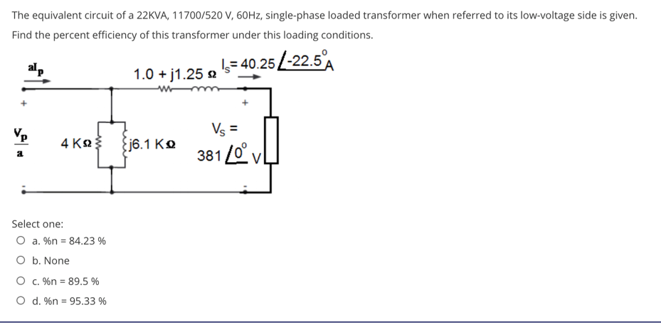 The equivalent circuit of a 22KVA, 11700/520 V, 60HZ, single-phase loaded transformer when referred to its low-voltage side is given.
Find the percent efficiency of this transformer under this loading conditions.
= 40.25 -22.5A
1.0 + j1.25 2
Vp
Vs =
4 K2
fj6.1 Ko
381 /0 v
Select one:
O a. %n = 84.23 %
O b. None
O c. %n = 89.5 %
O d. %n = 95.33 %
