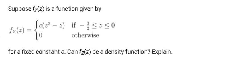 Suppose fz(z) is a function given by
So(23 – 2) if -z<0
|
fz(2) =
otherwise
for a fixed constant c. Can fz(z) be a density function? Explain.
