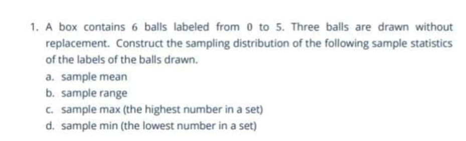 1. A box contains 6 balls labeled from 0 to 5. Three balls are drawn without
replacement. Construct the sampling distribution of the following sample statistics
of the labels of the balls drawn.
a. sample mean
b. sample range
c. sample max (the highest number in a set)
d. sample min (the lowest number in a set)
