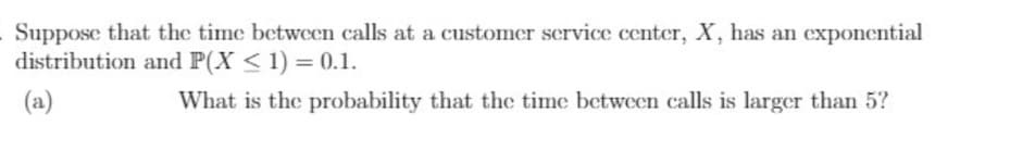 Suppose that the time between calls at a customer service ceter, X, has an cexponential
distribution and P(X < 1) = 0.1.
(a)
What is the probability that the time between calls is larger than 5?
