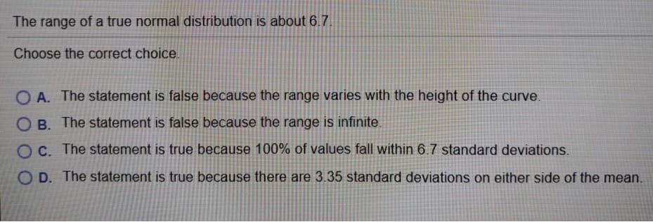 The range of a true normal distribution is about 6.7.
Choose the correct choice.
O A. The statement is false because the range varies with the height of the curve.
O B. The statement is false because the range is infinite.
OC. The statement is true because 100% of values fall within 6.7 standard deviations.
O D. The statement is true because there are 3.35 standard deviations on either side of the mean.
