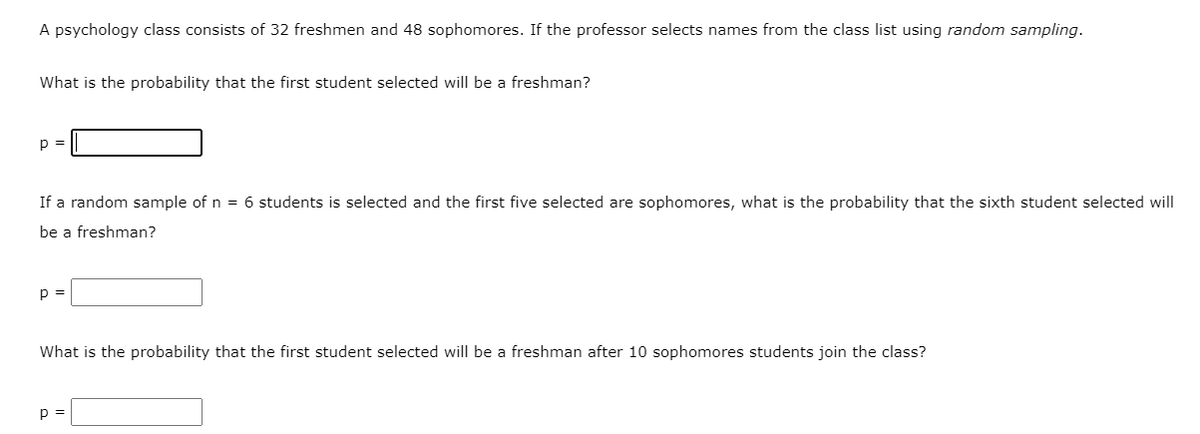A psychology class consists of 32 freshmen and 48 sophomores. If the professor selects names from the class list using random sampling.
What is the probability that the first student selected will be a freshman?
p =
If a random sample of n = 6 students is selected and the first five selected are sophomores, what is the probability that the sixth student selected will
be a freshman?
p =
What is the probability that the first student selected will be a freshman after 10 sophomores students join the class?
p =
