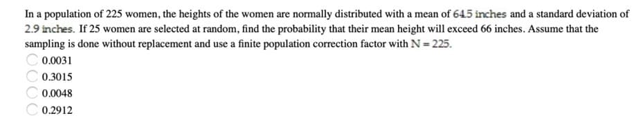 In a population of 225 women, the heights of the women are normally distributed with a mean of 645 inches and a standard deviation of
2.9 inches. If 25 women are selected at random, find the probability that their mean height will exceed 66 inches. Assume that the
sampling is done without replacement and use a finite population correction factor with N = 225.
0.0031
0.3015
0.0048
C 0.2912
