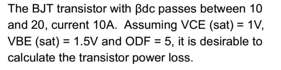 The BJT transistor with Bdc passes between 10
and 20, current 10A. Assuming VCE (sat) = 1V,
VBE (sat) = 1.5V and ODF = 5, it is desirable to
calculate the transistor power loss.
