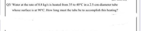 Q3/ Water at the rate of 0.8 kg/s is heated from 35 to 40°C in a 2.5-cm-diameter tube
whose surface is at 90°C. How long must the tube be to accomplish this heating?
