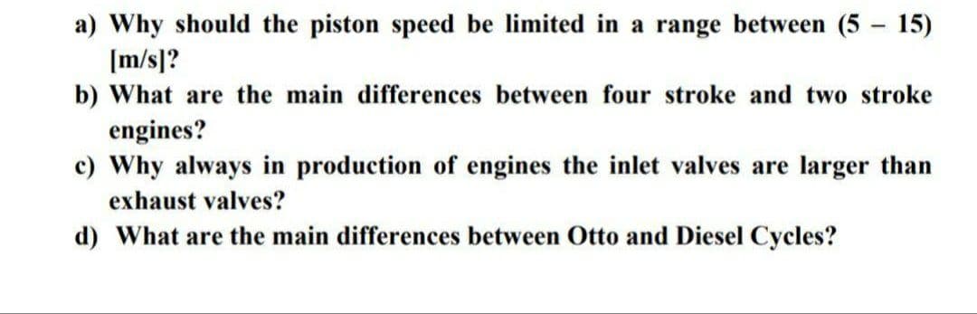 a) Why should the piston speed be limited in a range between (5 - 15)
[m/s]?
b) What are the main differences between four stroke and two stroke
engines?
c) Why always in production of engines the inlet valves are larger than
exhaust valves?
d) What are the main differences between Otto and Diesel Cycles?
