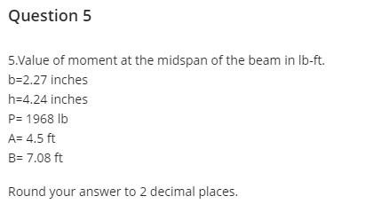 Question 5
5.Value of moment at the midspan of the beam in Ib-ft.
b=2.27 inches
h=4.24 inches
P= 1968 Ib
A= 4.5 ft
B= 7.08 ft
Round your answer to 2 decimal places.
