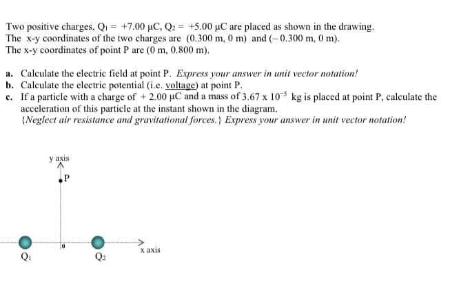 Two positive charges, Q1 = +7.00 µC, Q2 = +5.00 µC are placed as shown in the drawing.
The x-y coordinates of the two charges are (0.300 m, 0 m) and (– 0.300 m, 0 m).
The x-y coordinates of point P are (0 m, 0.800 m).
a. Calculate the electric field at point P. Express your answer in unit vector notation!
b. Calculate the electric potential (i.e. voltage) at point P.
c. If a particle with a charge of + 2.00 µC and a mass of 3.67 x 10 kg is placed at point P, calculate the
acceleration of this particle at the instant shown in the diagram.
{Neglect air resistance and gravitational forces.} Express your answer in unit vector notation!
у аxis
x axis
Qi
Q2
