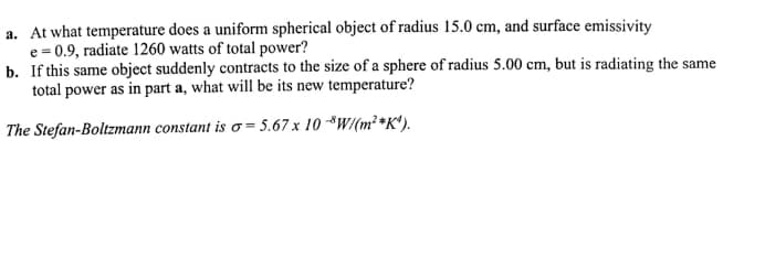 a. At what temperature does a uniform spherical object of radius 15.0 cm, and surface emissivity
e = 0.9, radiate 1260 watts of total power?
b. If this same object suddenly contracts to the size of a sphere of radius 5.00 cm, but is radiating the same
total power as in part a, what will be its new temperature?
The Stefan-Boltzmann constant is o = 5.67 x 10 *W/(m²*K*).
