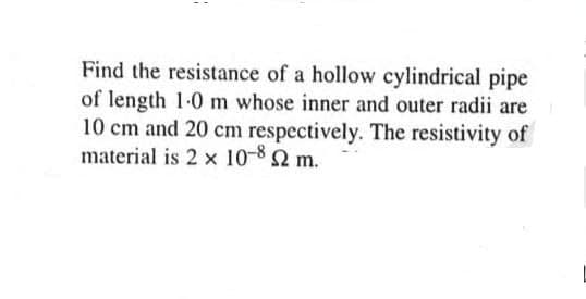 Find the resistance of a hollow cylindrical pipe
of length 1-0 m whose inner and outer radii are
10 cm and 20 cm respectively. The resistivity of
material is 2 x 10-82 m.
