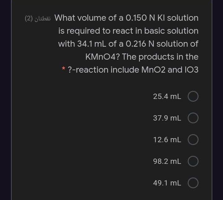 (2) lhäi What volume of a 0.150 N KI solution
is required to react in basic solution
with 34.1 mL of a 0.216 N solution of
KMN04? The products in the
* ?-reaction include MnO2 and I03
25.4 mL O
37.9 mL O
12.6 mL O
98.2 mL O
49.1 mL O
