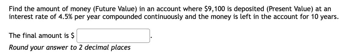 Find the amount of money (Future Value) in an account where $9,100 is deposited (Present Value) at an
interest rate of 4.5% per year compounded continuously and the money is left in the account for 10 years.
The final amount is $
Round your answer to 2 decimal places
