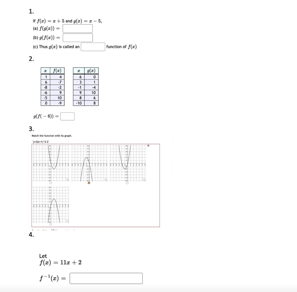 1.
If f(x) = x + 5 and g(x)
= x – 5,
(a) f(g(x)) :
(b) g(f(x)) =
(c) Thus g(x) is called an
function of f(x)
2.
f(x)
g(x)
1
4
6.
-7
1
-8
-2
-1
-4
-6
9.
9
10
-5
10
8
-9
-10
8
9(f( – 6))
3.
Match the function with its graph.
'y-2(x+1)*2-2
-1,
4.
Let
f(x) = 11x + 2
f- (x) =
