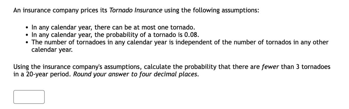 An insurance company prices its Tornado Insurance using the following assumptions:
●
In any calendar year, there can be at most one tornado.
• In any calendar year, the probability of a tornado is 0.08.
●
The number of tornadoes in any calendar year is independent of the number of tornados in any other
calendar year.
Using the insurance company's assumptions, calculate the probability that there are fewer than 3 tornadoes
in a 20-year period. Round your answer to four decimal places.