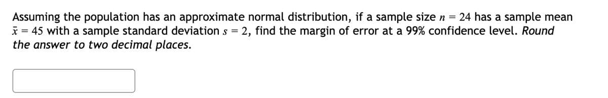 Assuming the population has an approximate normal distribution, if a sample size n =
24 has a sample mean
x = 45 with a sample standard deviations = 2, find the margin of error at a 99% confidence level. Round
the answer to two decimal places.
