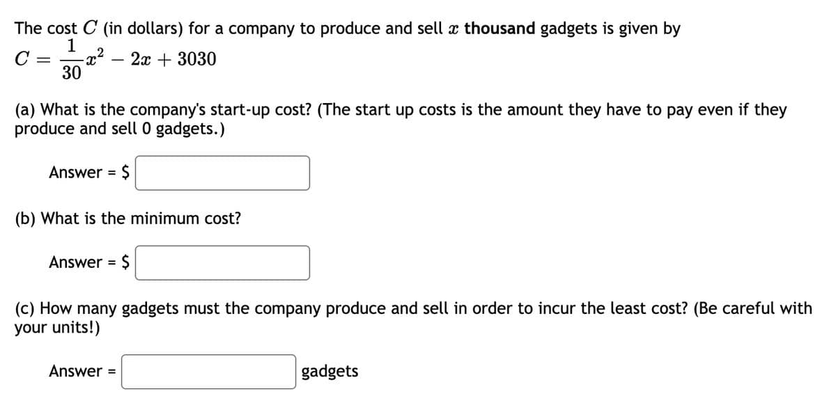 The cost C (in dollars) for a company to produce and sell x thousand gadgets is given by
1
C =
30
2а + 3030
(a) What is the company's start-up cost? (The start up costs is the amount they have to pay even if they
produce and sell 0 gadgets.)
Answer = $
(b) What is the minimum cost?
Answer = $
(c) How many gadgets must the company produce and sell in order to incur the least cost? (Be careful with
your units!)
Answer =
gadgets
