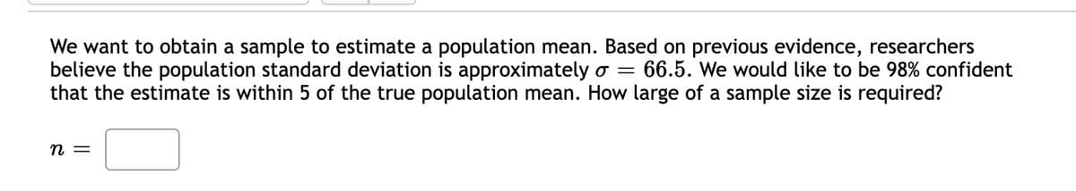 We want to obtain a sample to estimate a population mean. Based on previous evidence, researchers
believe the population standard deviation is approximately o = 66.5. We would like to be 98% confident
that the estimate is within 5 the true population mean. How large of a sample size is required?
n =