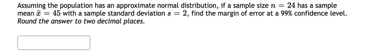 Assuming the population has an approximate normal distribution, if a sample size n =
mean a = 45 with a sample standard deviation s
Round the answer to two decimal places.
24 has a sample
2, find the margin of error at a 99% confidence level.
