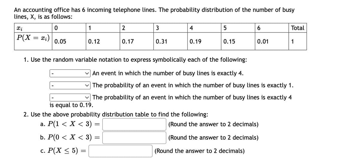 An accounting office has 6 incoming telephone lines. The probability distribution of the number of busy
lines, X, is as follows:
1
2
3
4
5
Total
P(X = x;)
0.05
0.12
0.17
0.31
0.19
0.15
0.01
1
1. Use the random variable notation to express symbolically each of the following:
V An event in which the number of busy lines is exactly 4.
v The probability of an event in which the number of busy lines is exactly 1.
The probability of an event in which the number of busy lines is exactly 4
is equal to 0.19.
2. Use the above probability distribution table to find the following:
а. Р(1 < X < 3) -
(Round the answer to 2 decimals)
b. P(0 < X < 3) =
(Round the answer to 2 decimals)
с. Р(X < 5) %3
(Round the answer to 2 decimals)

