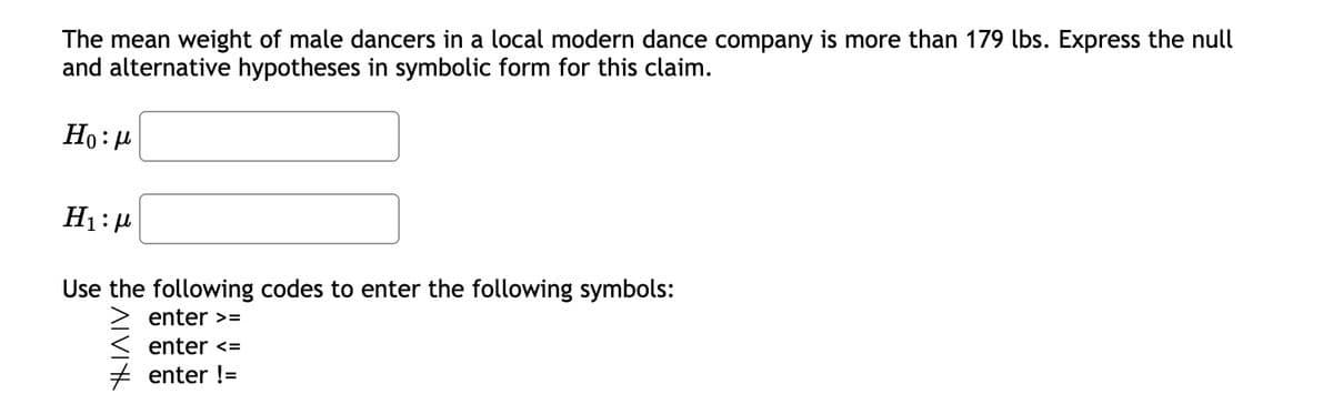 The mean weight of male dancers in a local modern dance company is more than 179 lbs. Express the null
and alternative hypotheses in symbolic form for this claim.
Ho:μ
H₁:μ
Use the following codes to enter the following symbols:
enter >=
enter <=
# enter !=
ATVI