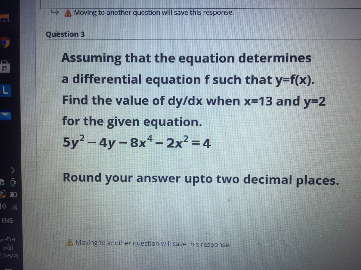 Moving to another question will save this response.
Quèstion 3
Assuming that the equation determines
a differential equation f such that y=f(x).
L
Find the value of dy/dx when x=13 and y=2
for the given equation.
5y - 4y-8x- 2x² = 4
Round your answer upto two decimal places.
ENG
A Moving to another question will save this response.
