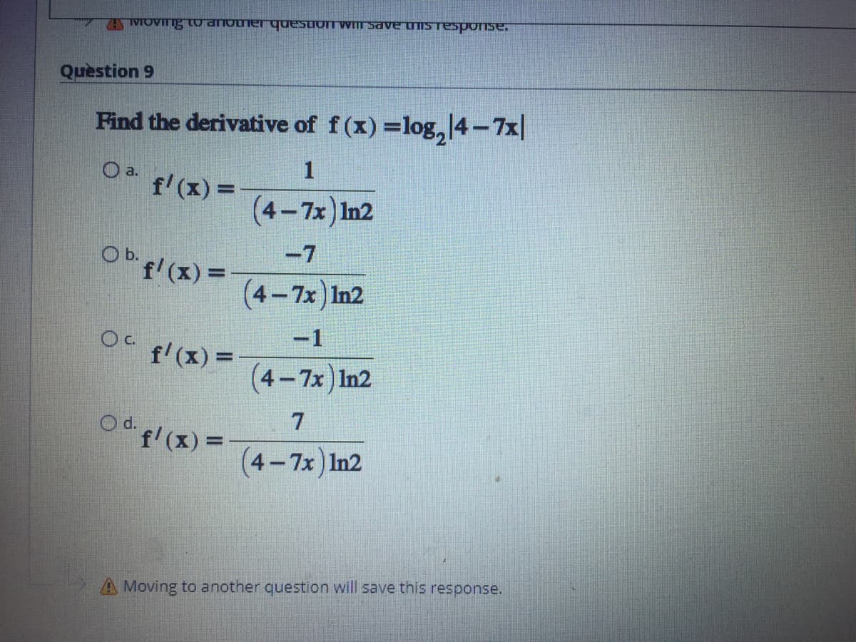 TAIMOVIng oanoue questomWIII save uISTesponse,
Question 9
Find the derivative of f (x) =log, 4-7x|
1
O a.
f'(x) =
(4-7x) In2
-7
Ob fl (x)=
f'(x) D
(4-7x) In2
-1
OC f (x) =
(4-7x) In2
7
O d. f (x)=
(4-7x) In2
A Moving to another question will save this response.
