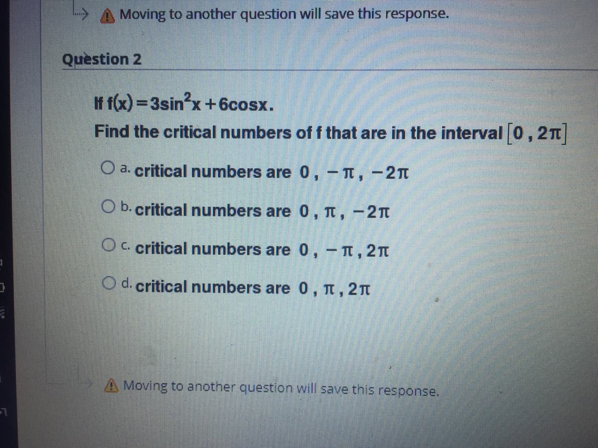 A Moving to another question will save this response.
Question 2
If f(x) =3sin'x+6cosx.
Find the critical numbers of f that are in the interval 0,2T
O a. critical numbers are 0, - T, -2Tt
O b. critical numbers are 0, n, -2n
Oc. critical numbers are 0, -T, 2n
O d. critical numbers are 0 , n, 2n
A Moving to another question will save this response.
